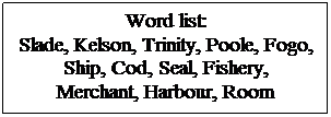 Text Box: Word list: 
Slade, Kelson, Trinity, Poole, Fogo, Ship, Cod, Seal, Fishery, 
Merchant, Harbour, Room
